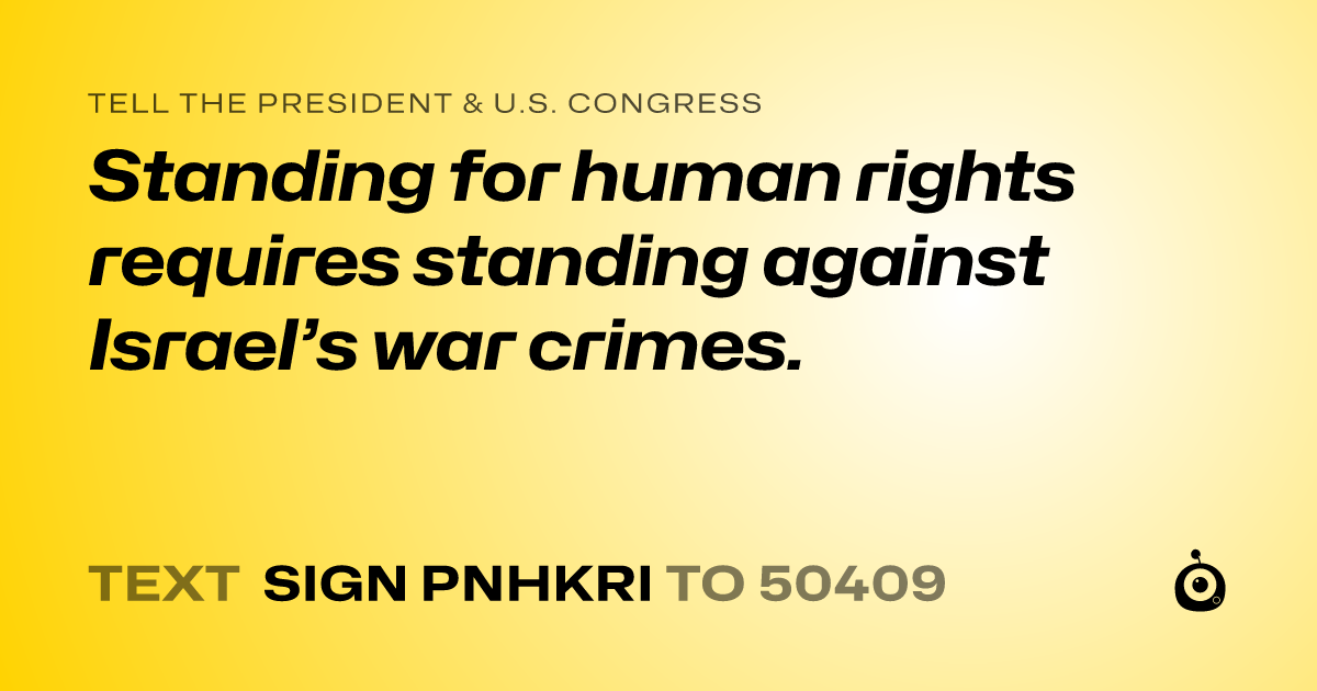 A shareable card that reads "tell the President & U.S. Congress: Standing for human rights requires standing against Israel’s war crimes." followed by "text sign PNHKRI to 50409"