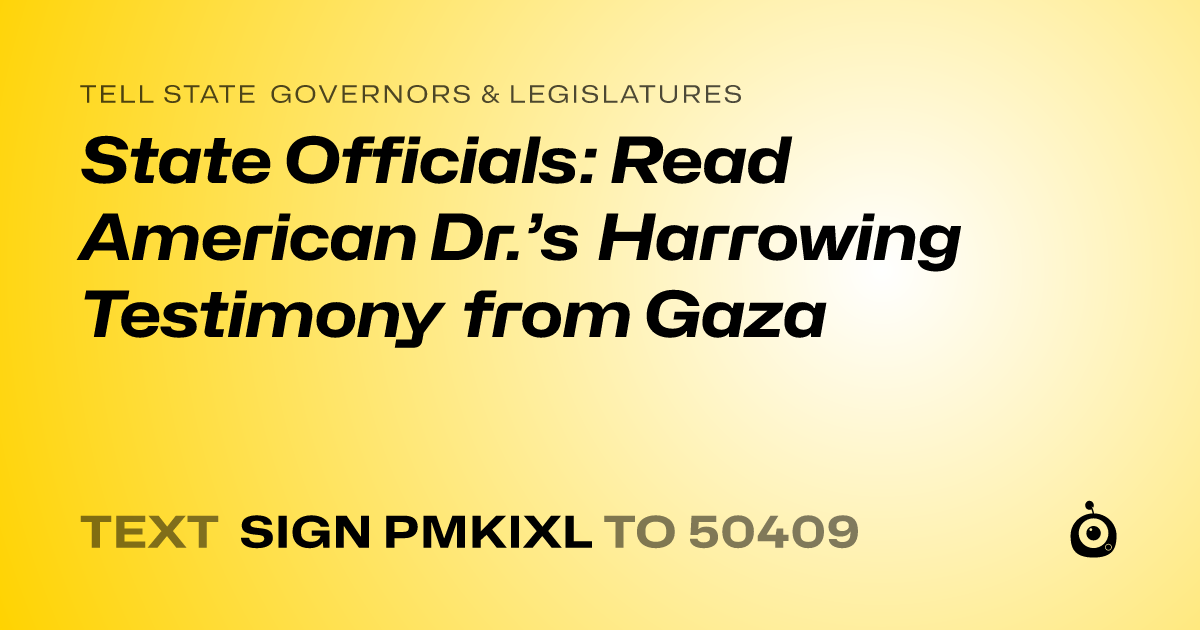 A shareable card that reads "tell State Governors & Legislatures: State Officials: Read American Dr.’s Harrowing Testimony from Gaza" followed by "text sign PMKIXL to 50409"