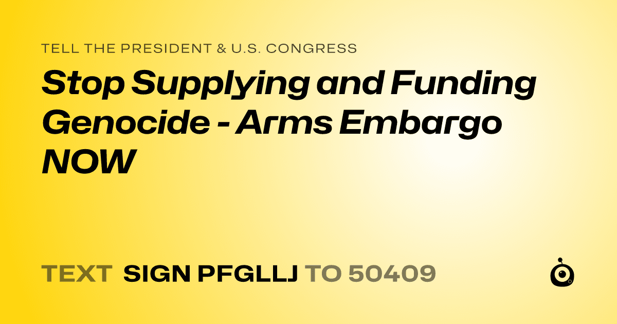 A shareable card that reads "tell the President & U.S. Congress: Stop Supplying and Funding Genocide - Arms Embargo NOW" followed by "text sign PFGLLJ to 50409"