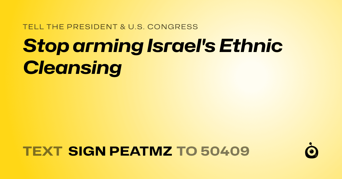 A shareable card that reads "tell the President & U.S. Congress: Stop arming Israel's Ethnic Cleansing" followed by "text sign PEATMZ to 50409"