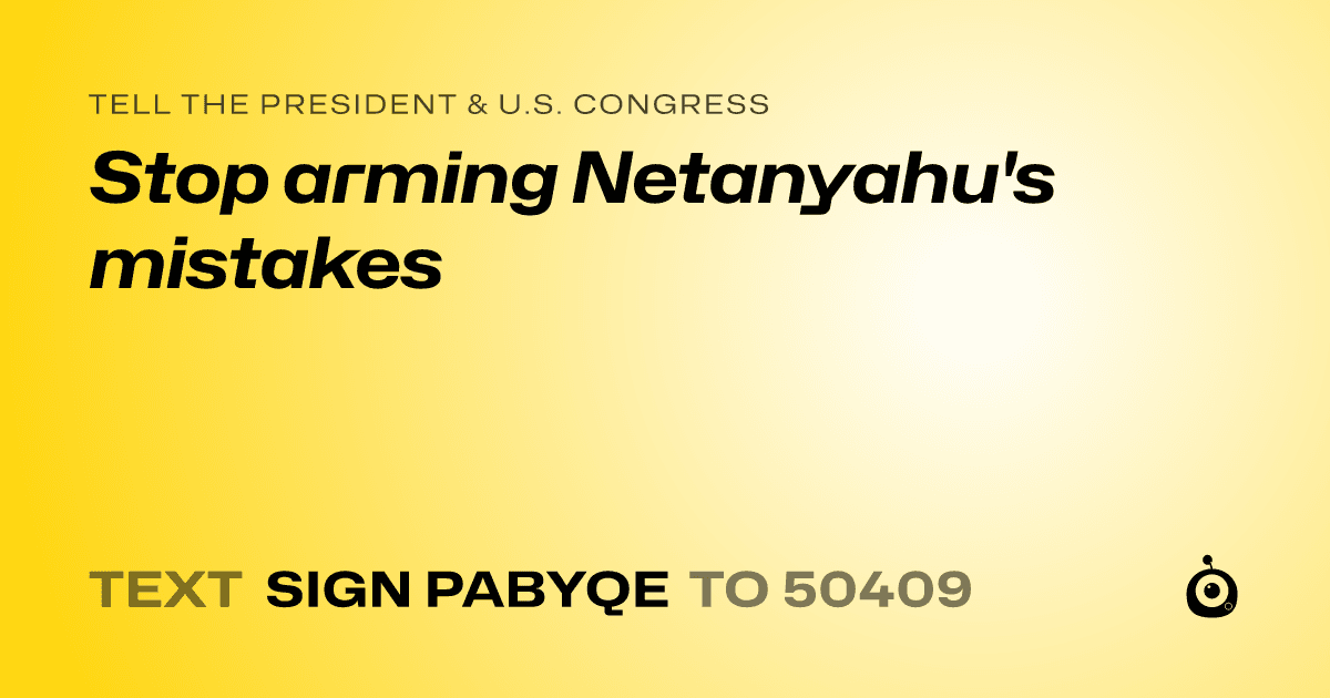 A shareable card that reads "tell the President & U.S. Congress: Stop arming Netanyahu's mistakes" followed by "text sign PABYQE to 50409"