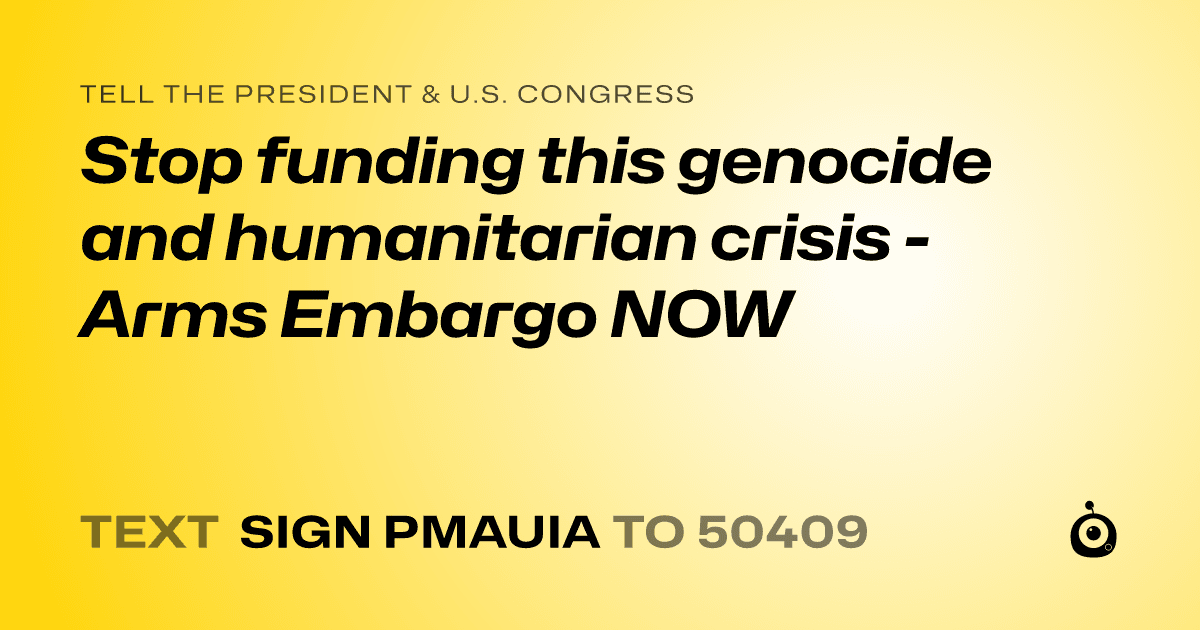 A shareable card that reads "tell the President & U.S. Congress: Stop funding this genocide and humanitarian crisis - Arms Embargo NOW" followed by "text sign PMAUIA to 50409"