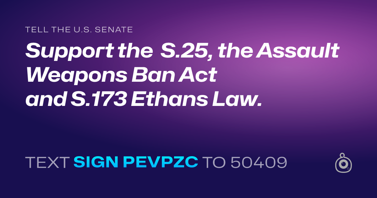 A shareable card that reads "tell the U.S. Senate: Support the  S.25, the Assault Weapons Ban Act and S.173 Ethans Law." followed by "text sign PEVPZC to 50409"