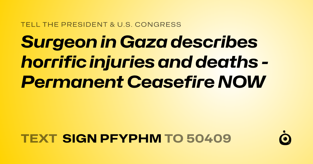 A shareable card that reads "tell the President & U.S. Congress: Surgeon in Gaza describes horrific injuries and deaths - Permanent Ceasefire NOW" followed by "text sign PFYPHM to 50409"