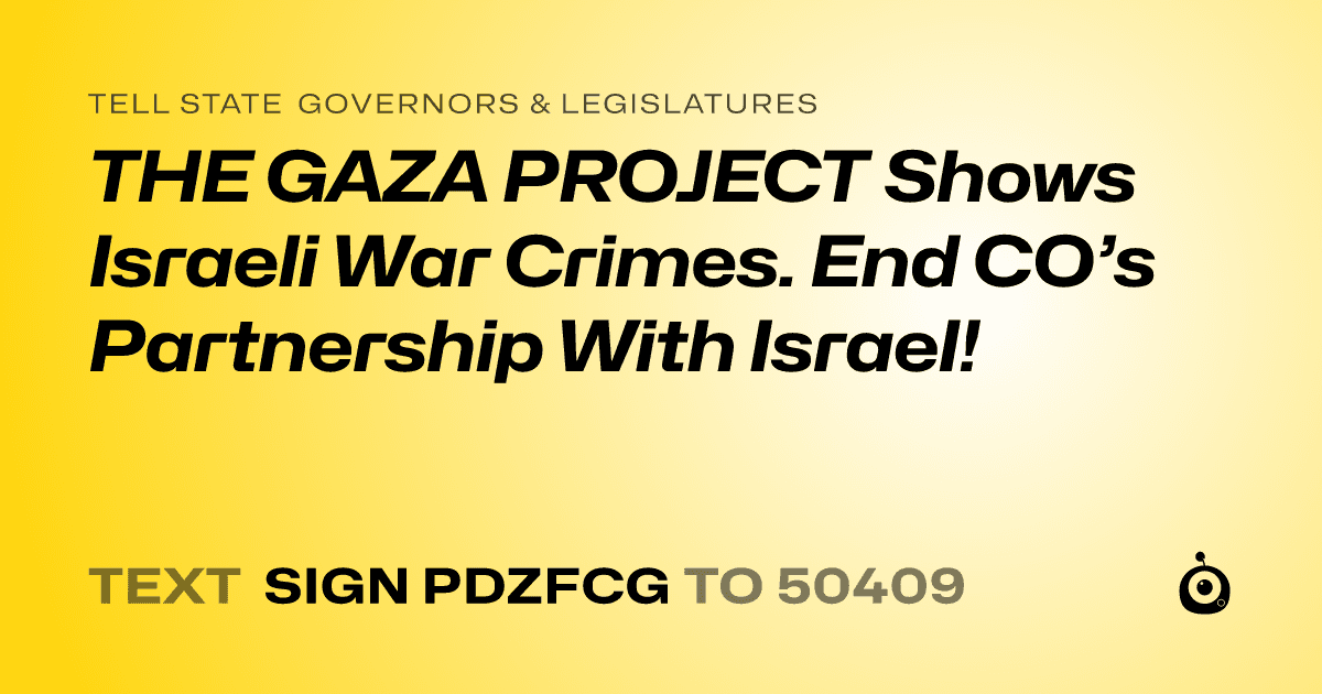 A shareable card that reads "tell State Governors & Legislatures: THE GAZA PROJECT Shows Israeli War Crimes. End CO’s Partnership With Israel!" followed by "text sign PDZFCG to 50409"