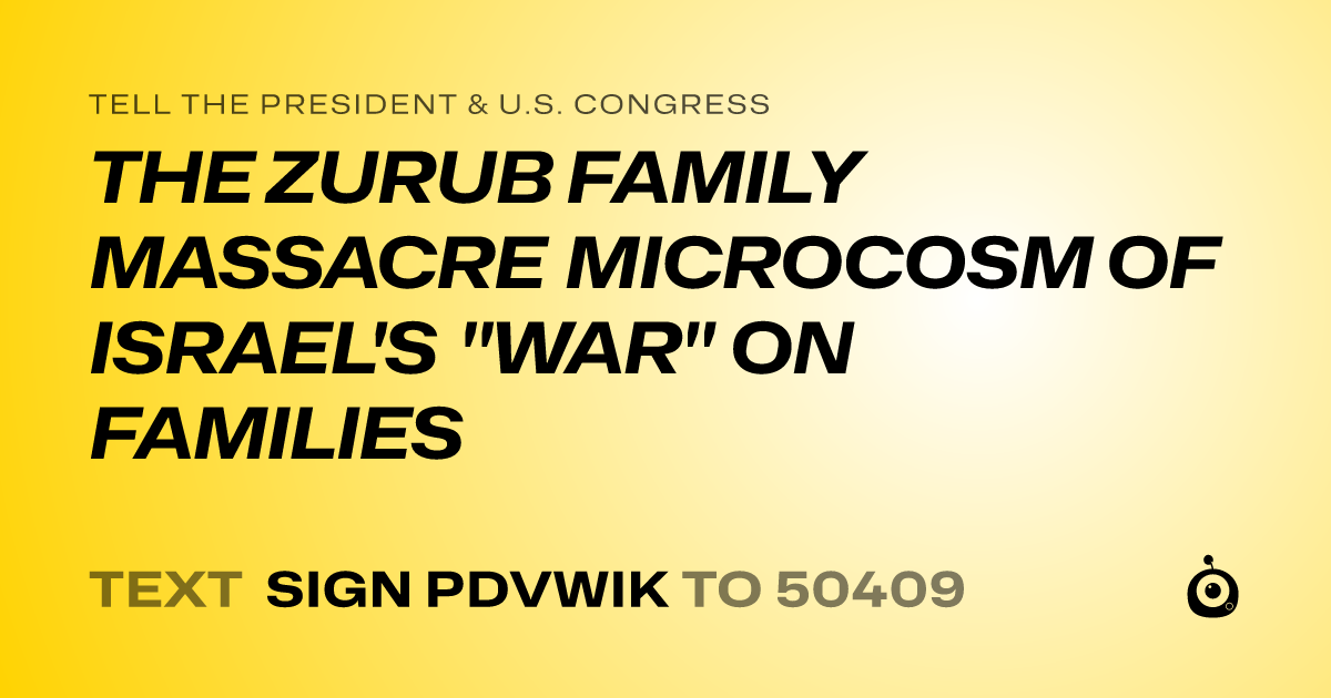 A shareable card that reads "tell the President & U.S. Congress: THE ZURUB FAMILY MASSACRE MICROCOSM OF ISRAEL'S "WAR" ON FAMILIES" followed by "text sign PDVWIK to 50409"