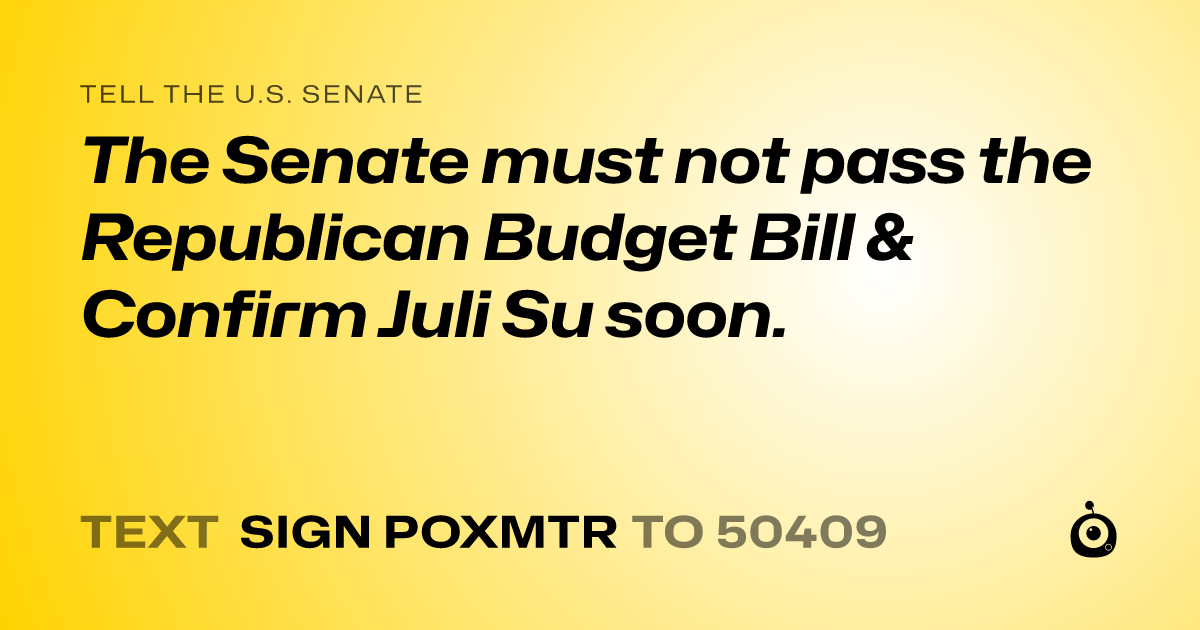 A shareable card that reads "tell the U.S. Senate: The Senate must not pass the  Republican Budget Bill &  Confirm Juli Su soon." followed by "text sign POXMTR to 50409"