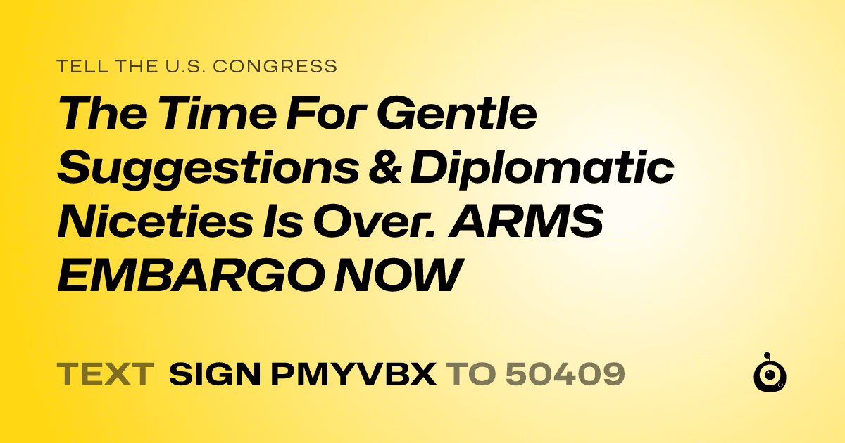 A shareable card that reads "tell the U.S. Congress: The Time For Gentle Suggestions & Diplomatic Niceties Is Over. ARMS EMBARGO NOW" followed by "text sign PMYVBX to 50409"