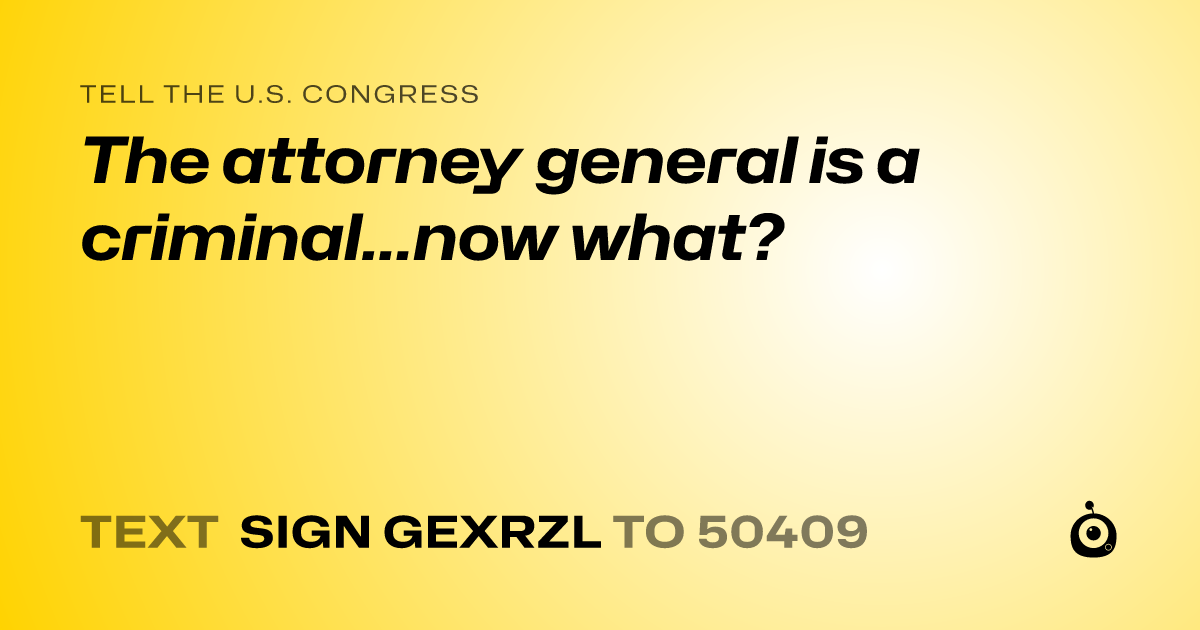 A shareable card that reads "tell the U.S. Congress: The attorney general is a criminal...now what?" followed by "text sign GEXRZL to 50409"