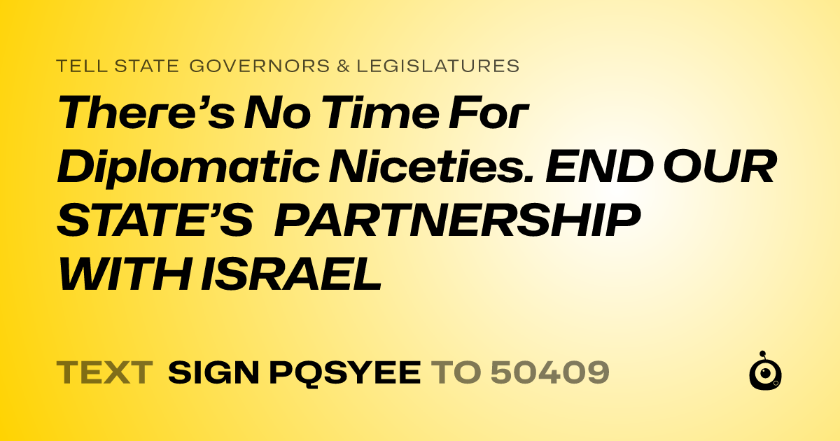 A shareable card that reads "tell State Governors & Legislatures: There’s No Time For Diplomatic Niceties. END OUR STATE’S PARTNERSHIP WITH ISRAEL" followed by "text sign PQSYEE to 50409"