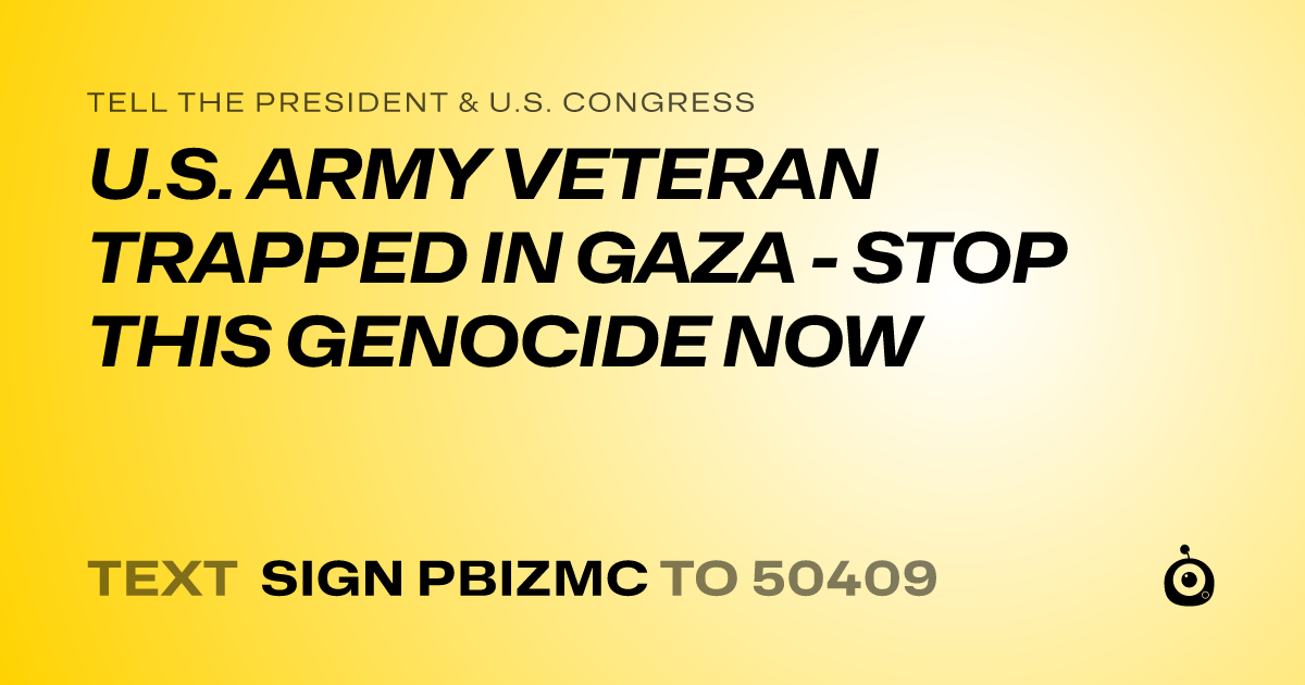 A shareable card that reads "tell the President & U.S. Congress: U.S. ARMY VETERAN TRAPPED IN GAZA - STOP THIS GENOCIDE NOW" followed by "text sign PBIZMC to 50409"