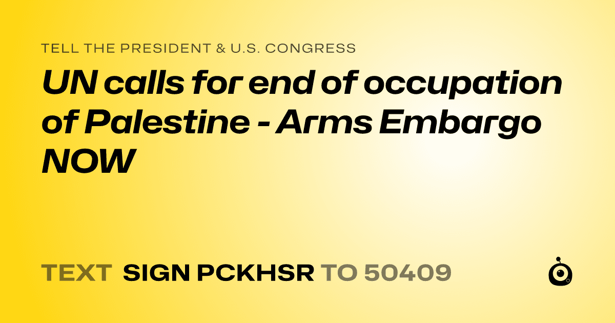 A shareable card that reads "tell the President & U.S. Congress: UN calls for end of occupation of Palestine - Arms Embargo NOW" followed by "text sign PCKHSR to 50409"