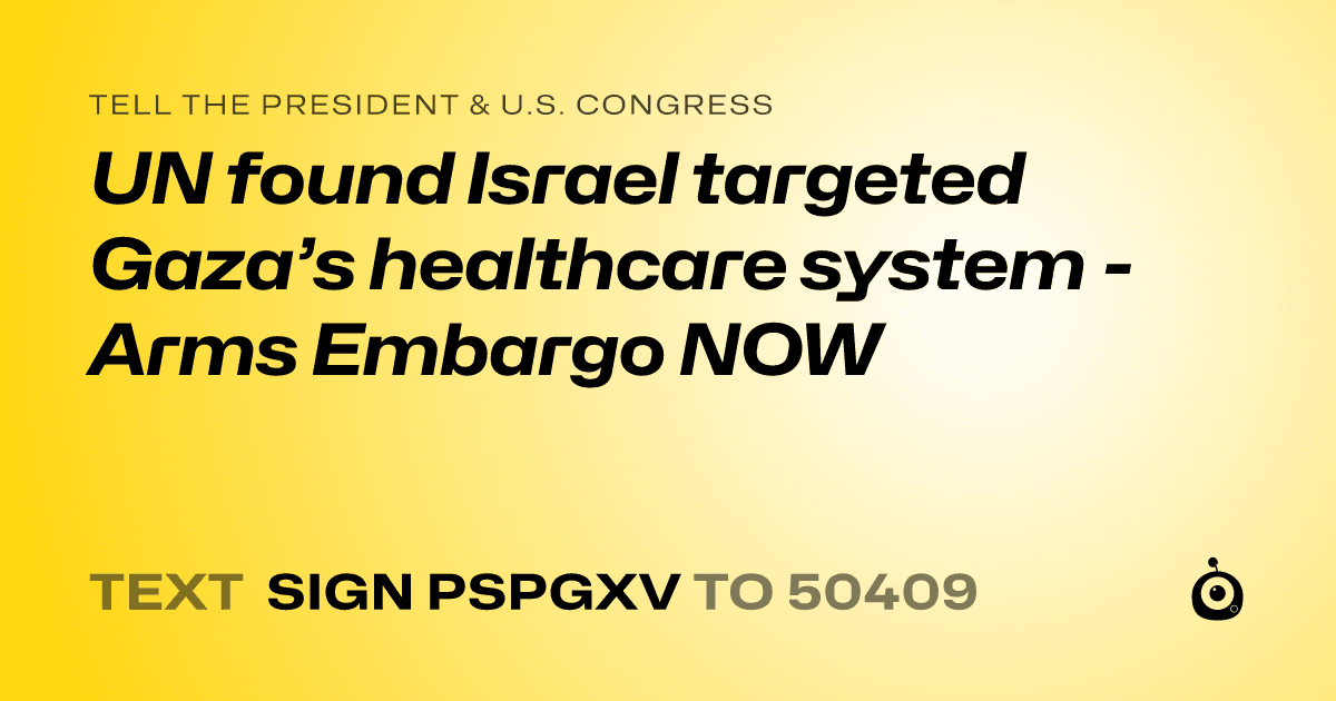 A shareable card that reads "tell the President & U.S. Congress: UN found Israel targeted Gaza’s healthcare system - Arms Embargo NOW" followed by "text sign PSPGXV to 50409"