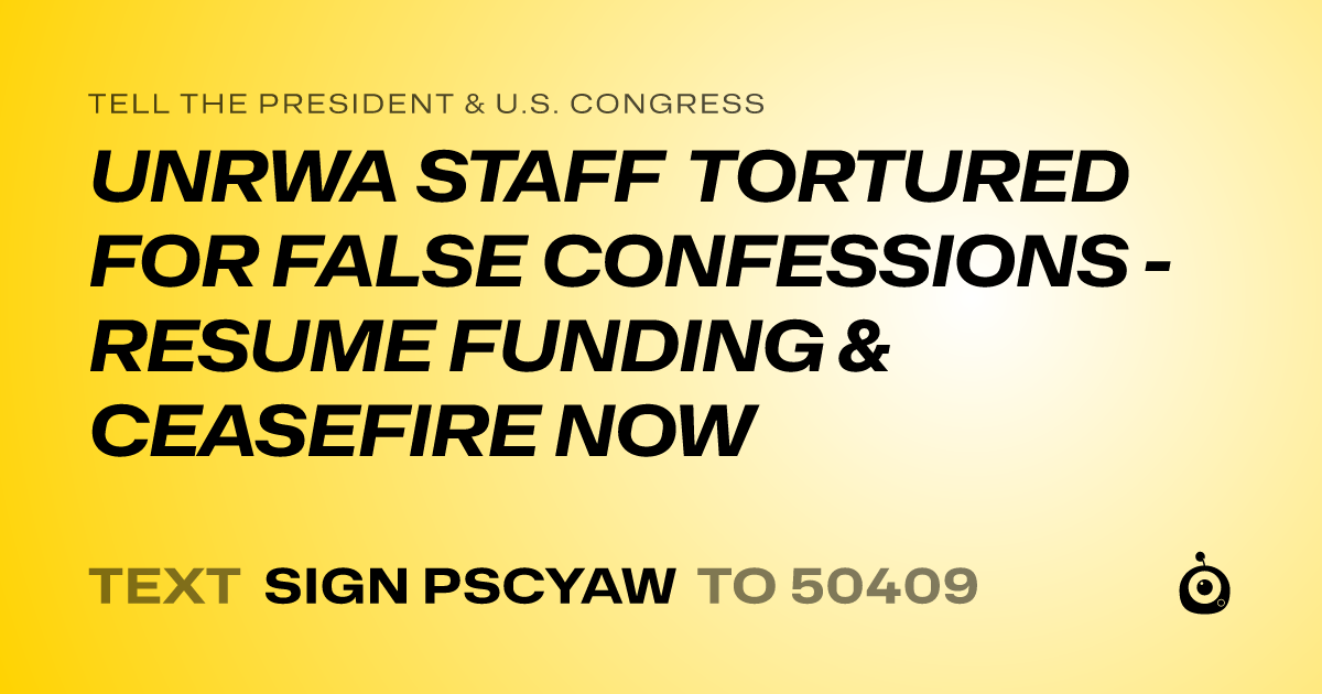 A shareable card that reads "tell the President & U.S. Congress: UNRWA STAFF TORTURED FOR FALSE CONFESSIONS - RESUME FUNDING & CEASEFIRE NOW" followed by "text sign PSCYAW to 50409"