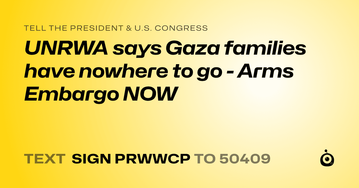 A shareable card that reads "tell the President & U.S. Congress: UNRWA says Gaza families have nowhere to go - Arms Embargo NOW" followed by "text sign PRWWCP to 50409"