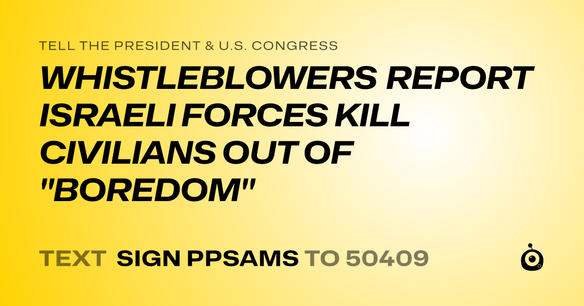 A shareable card that reads "tell the President & U.S. Congress: WHISTLEBLOWERS REPORT ISRAELI FORCES KILL CIVILIANS OUT OF "BOREDOM"" followed by "text sign PPSAMS to 50409"