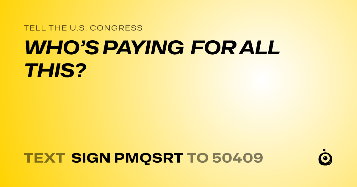 A shareable card that reads "tell the U.S. Congress: WHO’S  PAYING FOR ALL THIS?" followed by "text sign PMQSRT to 50409"