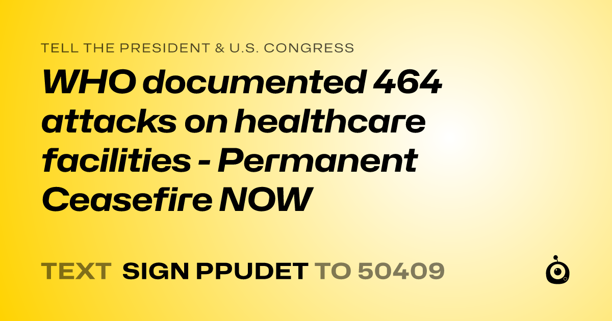 A shareable card that reads "tell the President & U.S. Congress: WHO documented 464 attacks on healthcare facilities - Permanent Ceasefire NOW" followed by "text sign PPUDET to 50409"
