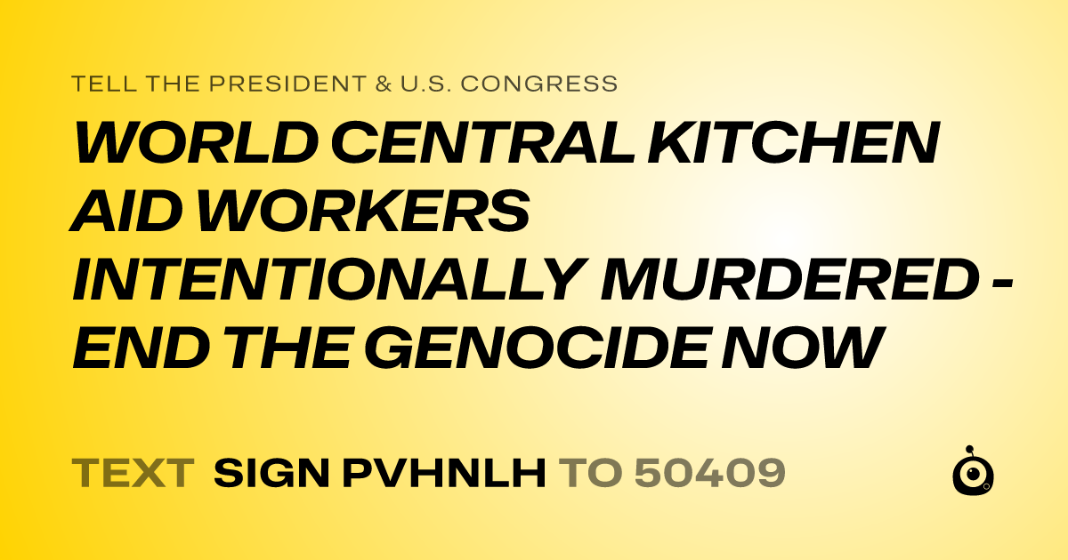 A shareable card that reads "tell the President & U.S. Congress: WORLD CENTRAL KITCHEN AID WORKERS INTENTIONALLY MURDERED - END THE GENOCIDE NOW" followed by "text sign PVHNLH to 50409"