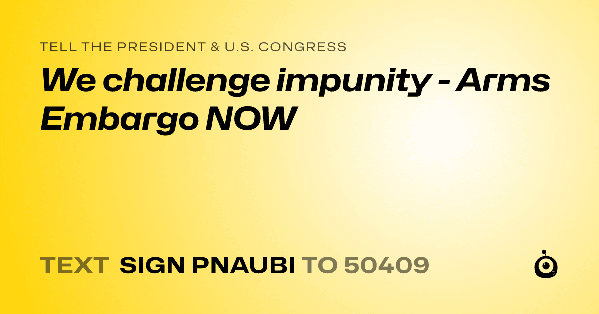 A shareable card that reads "tell the President & U.S. Congress: We challenge impunity - Arms Embargo NOW" followed by "text sign PNAUBI to 50409"