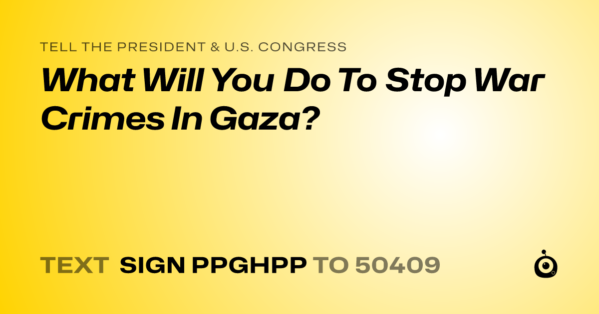 A shareable card that reads "tell the President & U.S. Congress: What Will You Do To Stop War Crimes In Gaza?" followed by "text sign PPGHPP to 50409"