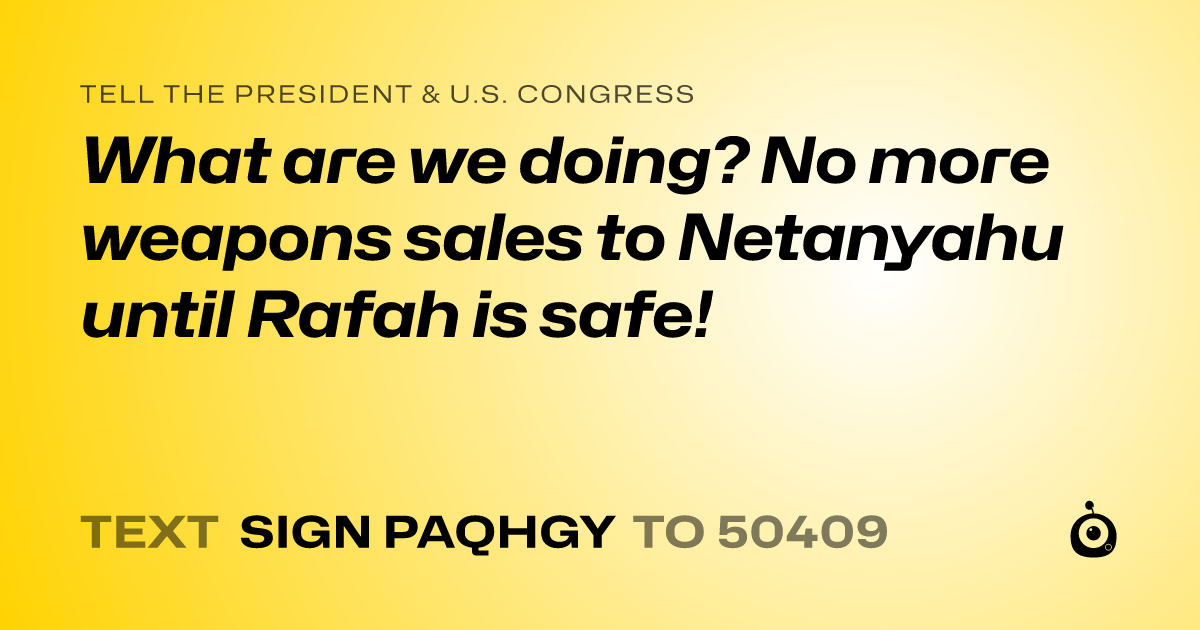 A shareable card that reads "tell the President & U.S. Congress: What are we doing? No more weapons sales to Netanyahu until Rafah is safe!" followed by "text sign PAQHGY to 50409"