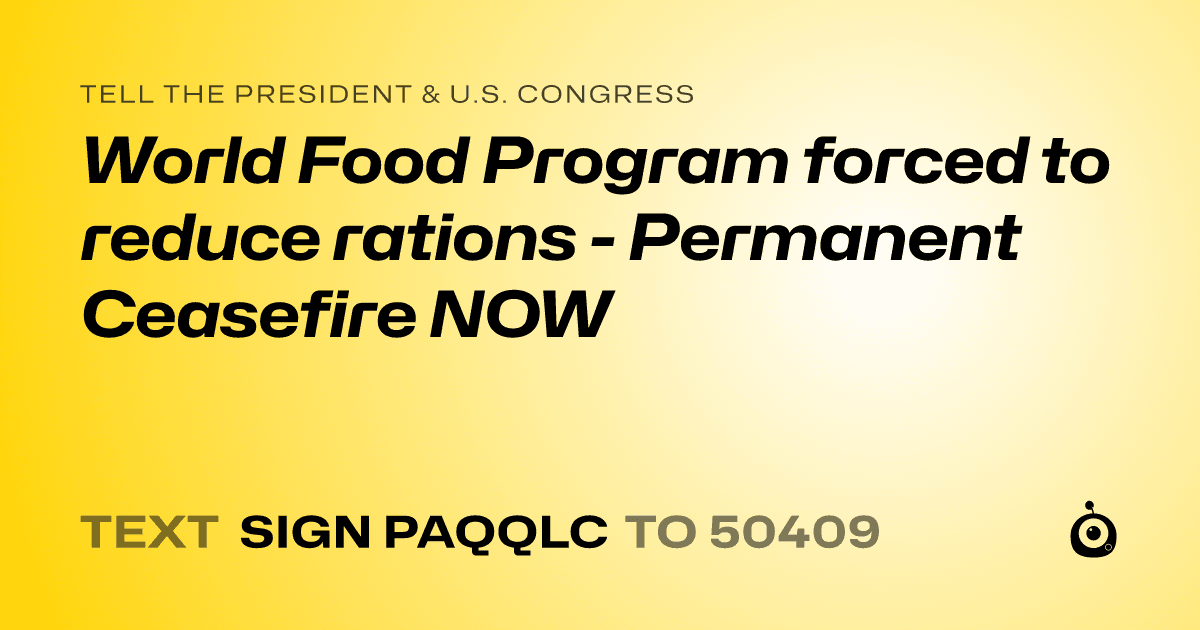 A shareable card that reads "tell the President & U.S. Congress: World Food Program forced to reduce rations - Permanent Ceasefire NOW" followed by "text sign PAQQLC to 50409"