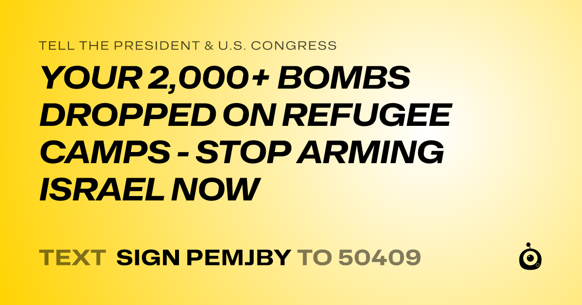 A shareable card that reads "tell the President & U.S. Congress: YOUR 2,000+ BOMBS DROPPED ON REFUGEE CAMPS - STOP ARMING ISRAEL NOW" followed by "text sign PEMJBY to 50409"