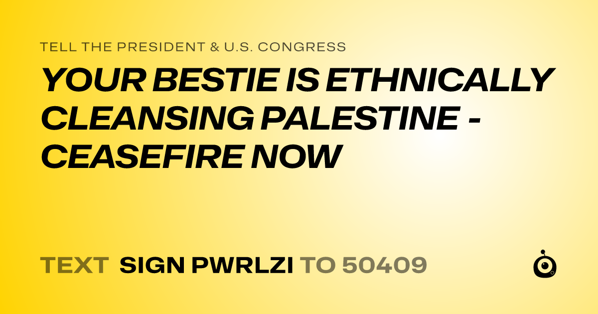A shareable card that reads "tell the President & U.S. Congress: YOUR BESTIE IS ETHNICALLY CLEANSING PALESTINE - CEASEFIRE NOW" followed by "text sign PWRLZI to 50409"