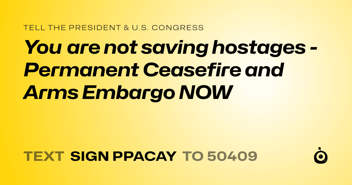 A shareable card that reads "tell the President & U.S. Congress: You are not saving hostages - Permanent Ceasefire and Arms Embargo NOW" followed by "text sign PPACAY to 50409"