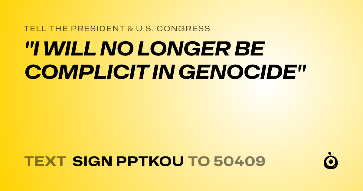 A shareable card that reads "tell the President & U.S. Congress: "I WILL NO LONGER BE COMPLICIT IN GENOCIDE"" followed by "text sign PPTKOU to 50409"