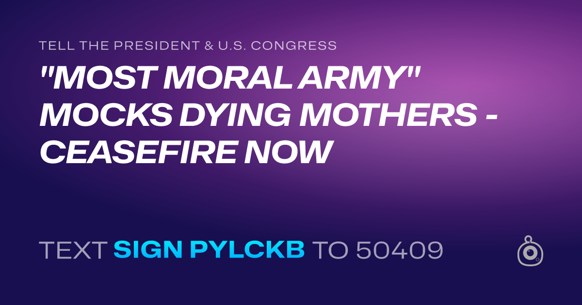 A shareable card that reads "tell the President & U.S. Congress: "MOST MORAL ARMY" MOCKS DYING MOTHERS - CEASEFIRE NOW" followed by "text sign PYLCKB to 50409"