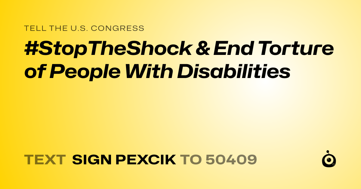 A shareable card that reads "tell the U.S. Congress: #StopTheShock & End Torture of People With Disabilities" followed by "text sign PEXCIK to 50409"