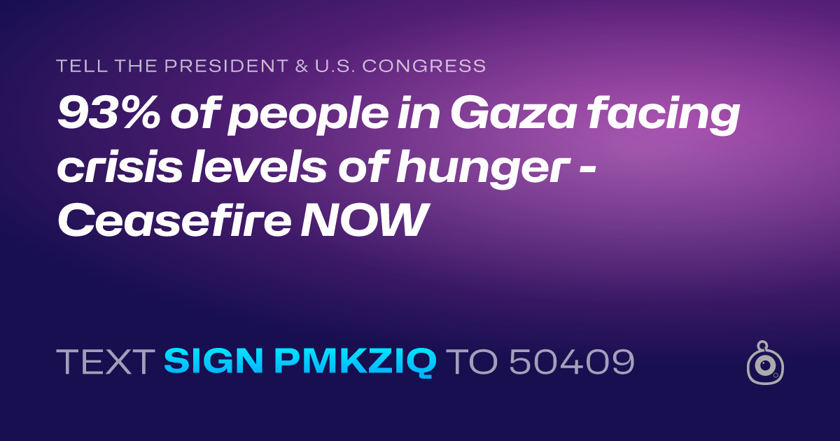 A shareable card that reads "tell the President & U.S. Congress: 93% of people in Gaza facing crisis levels of hunger - Ceasefire NOW" followed by "text sign PMKZIQ to 50409"