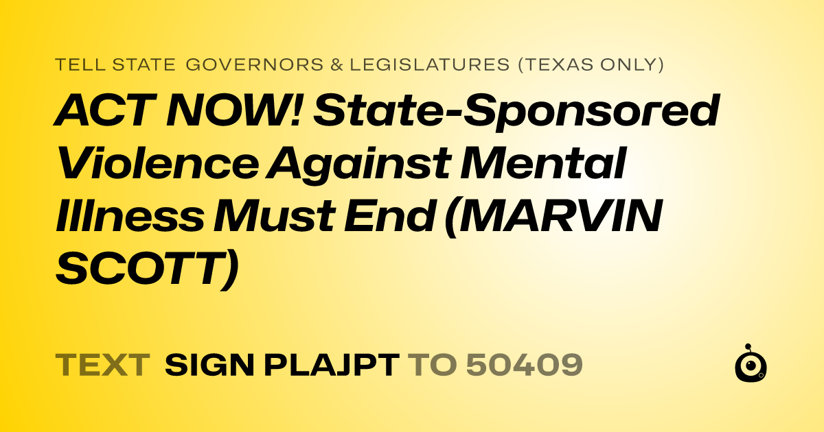 A shareable card that reads "tell State Governors & Legislatures (Texas only): ACT NOW! State-Sponsored Violence Against Mental Illness Must End (MARVIN SCOTT)" followed by "text sign PLAJPT to 50409"