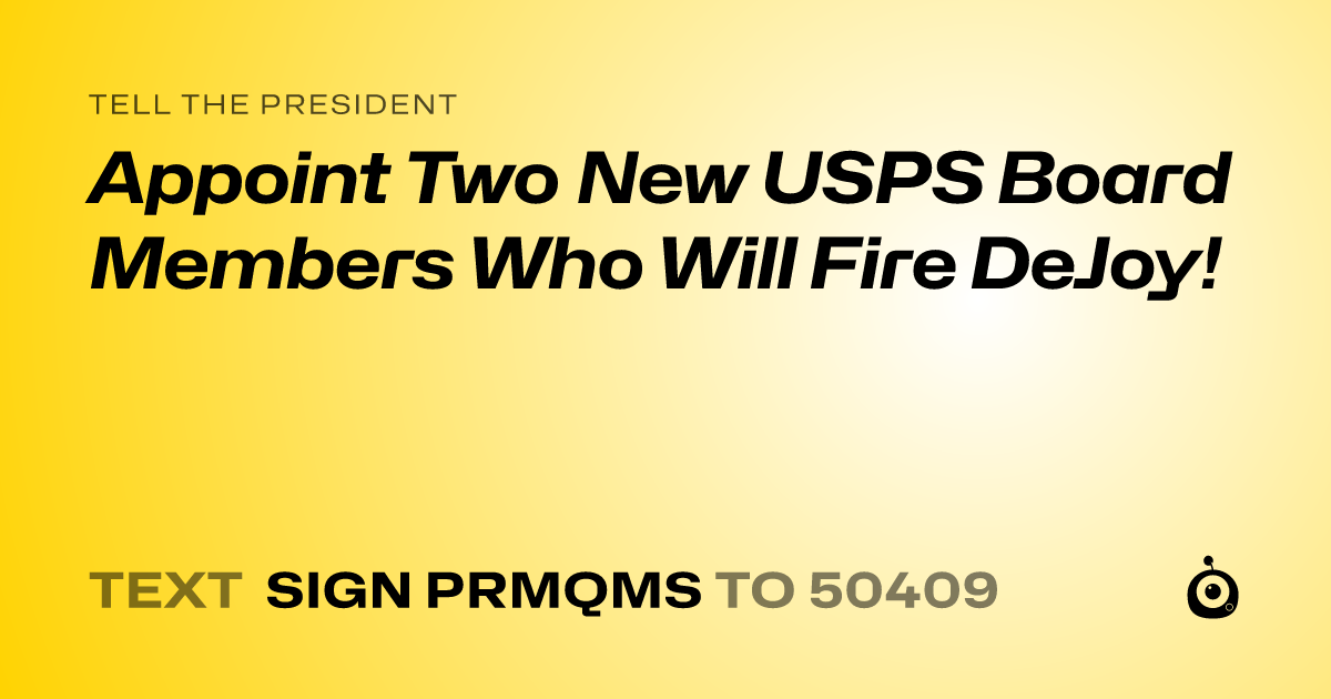 A shareable card that reads "tell the President: Appoint Two New USPS Board Members Who Will Fire DeJoy!" followed by "text sign PRMQMS to 50409"