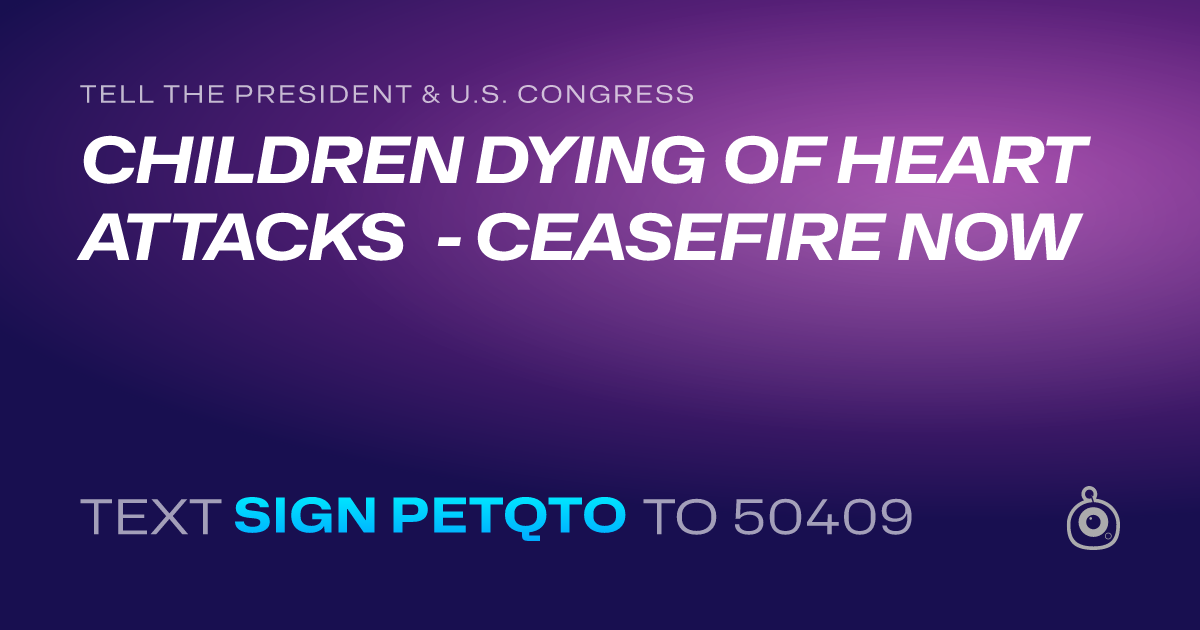 A shareable card that reads "tell the President & U.S. Congress: CHILDREN DYING OF HEART ATTACKS - CEASEFIRE NOW" followed by "text sign PETQTO to 50409"