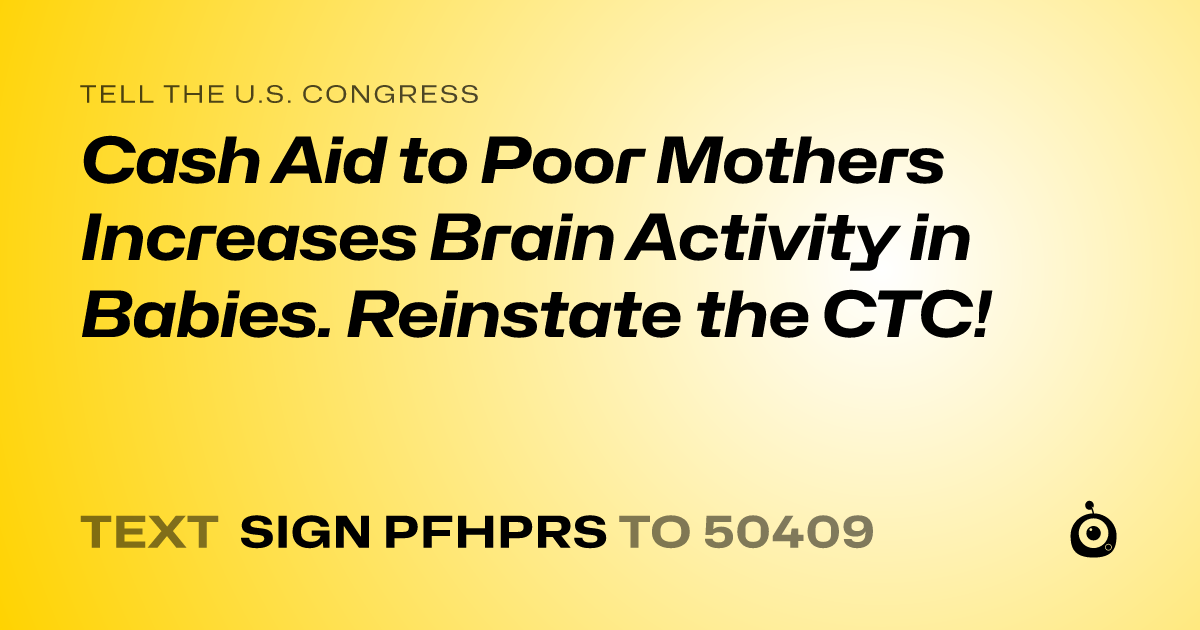 A shareable card that reads "tell the U.S. Congress: Cash Aid to Poor Mothers Increases Brain Activity in Babies. Reinstate the CTC!" followed by "text sign PFHPRS to 50409"