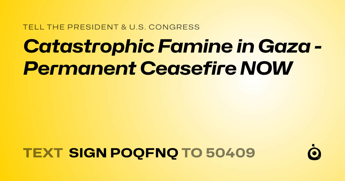 A shareable card that reads "tell the President & U.S. Congress: Catastrophic Famine in Gaza - Permanent Ceasefire NOW" followed by "text sign POQFNQ to 50409"