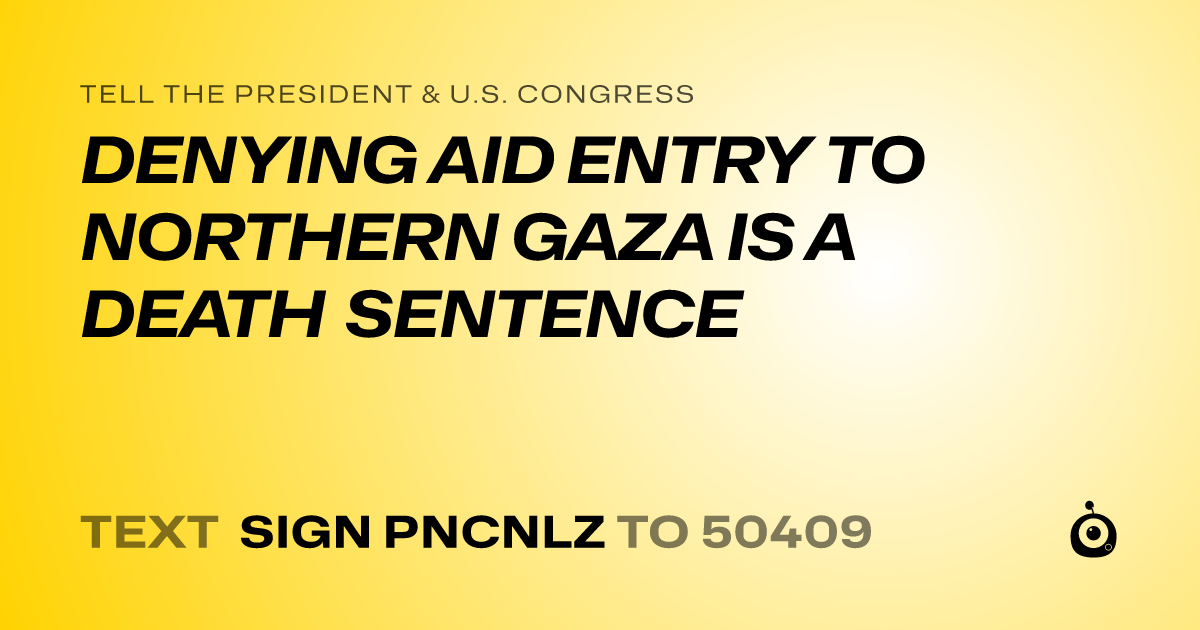 A shareable card that reads "tell the President & U.S. Congress: DENYING AID ENTRY TO NORTHERN GAZA IS A DEATH SENTENCE" followed by "text sign PNCNLZ to 50409"