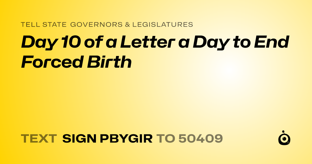 A shareable card that reads "tell State Governors & Legislatures: Day 10 of a Letter a Day to End Forced Birth" followed by "text sign PBYGIR to 50409"