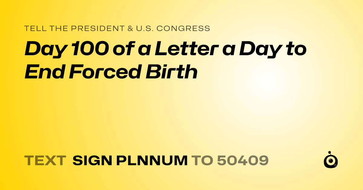 A shareable card that reads "tell the President & U.S. Congress: Day 100 of a Letter a Day to End Forced Birth" followed by "text sign PLNNUM to 50409"