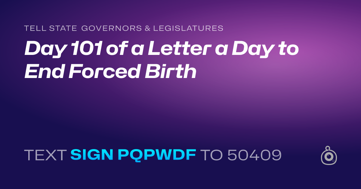 A shareable card that reads "tell State Governors & Legislatures: Day 101 of a Letter a Day to End Forced Birth" followed by "text sign PQPWDF to 50409"