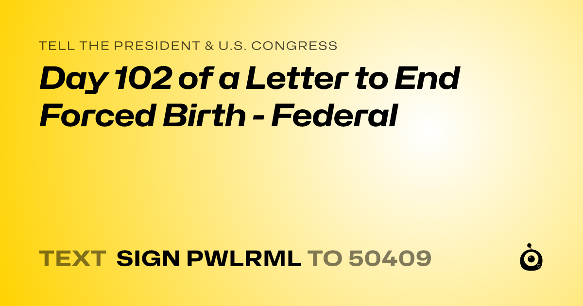 A shareable card that reads "tell the President & U.S. Congress: Day 102 of a Letter to End Forced Birth - Federal" followed by "text sign PWLRML to 50409"