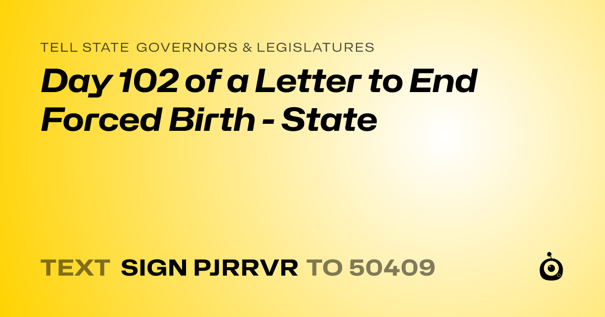 A shareable card that reads "tell State Governors & Legislatures: Day 102 of a Letter to End Forced Birth - State" followed by "text sign PJRRVR to 50409"