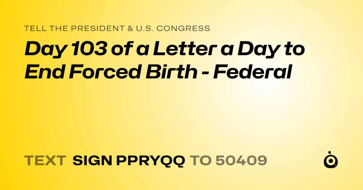 A shareable card that reads "tell the President & U.S. Congress: Day 103 of a Letter a Day to End Forced Birth - Federal" followed by "text sign PPRYQQ to 50409"