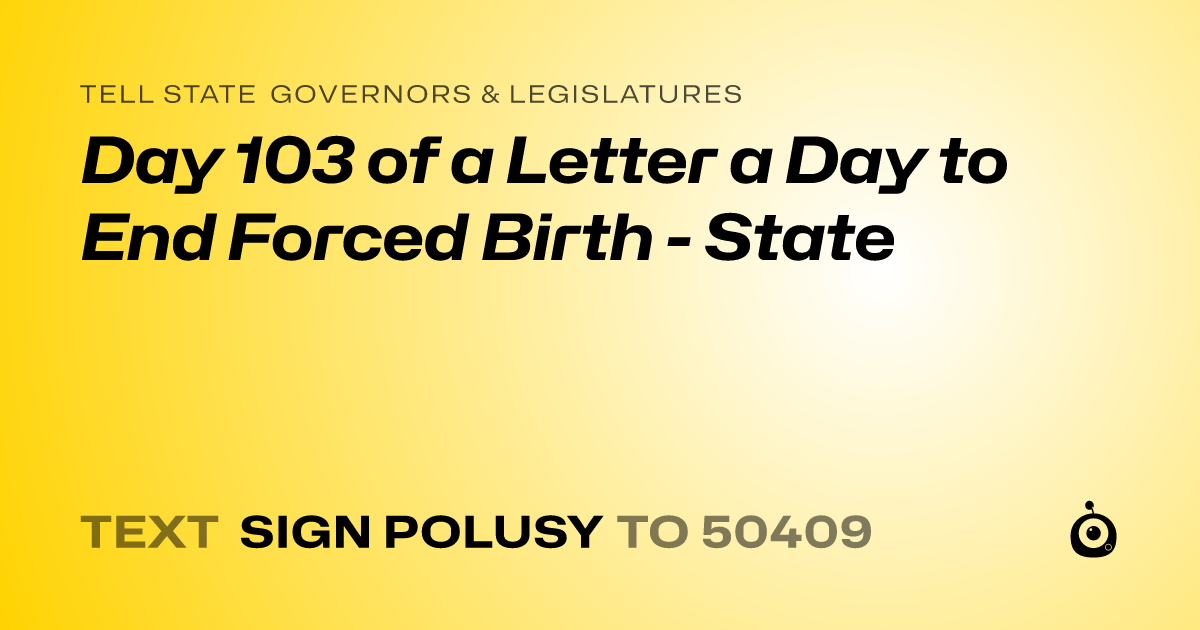 A shareable card that reads "tell State Governors & Legislatures: Day 103 of a Letter a Day to End Forced Birth - State" followed by "text sign POLUSY to 50409"