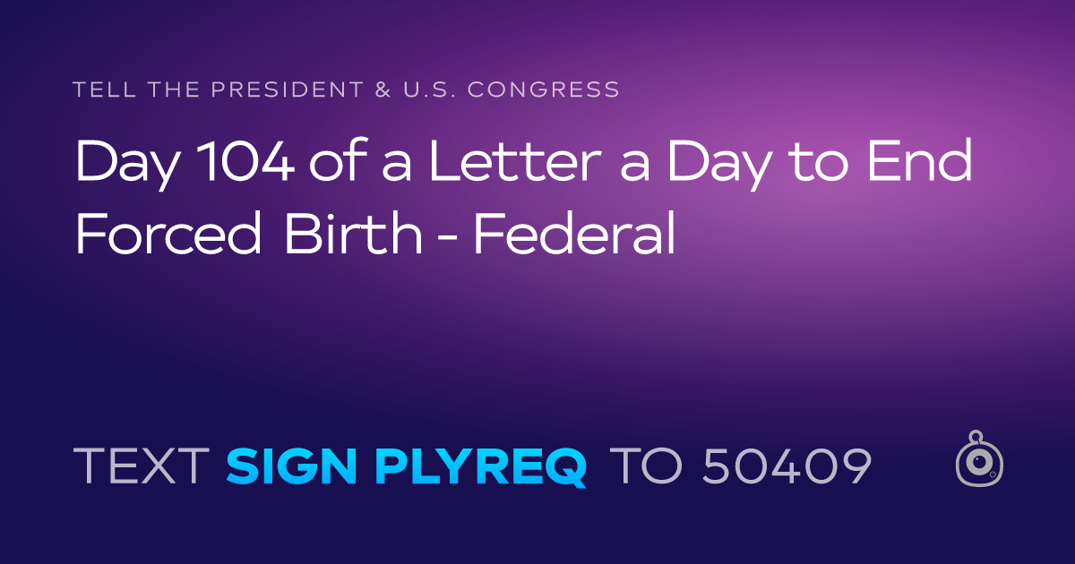 A shareable card that reads "tell the President & U.S. Congress: Day 104 of a Letter a Day to End Forced Birth - Federal" followed by "text sign PLYREQ to 50409"