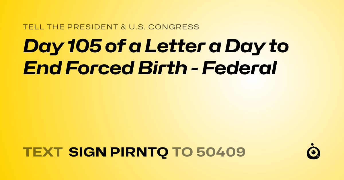 A shareable card that reads "tell the President & U.S. Congress: Day 105 of a Letter a Day to End Forced Birth - Federal" followed by "text sign PIRNTQ to 50409"
