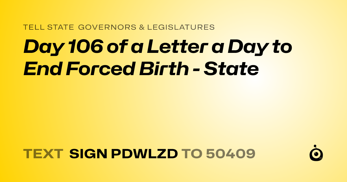 A shareable card that reads "tell State Governors & Legislatures: Day 106 of a Letter a Day to End Forced Birth - State" followed by "text sign PDWLZD to 50409"